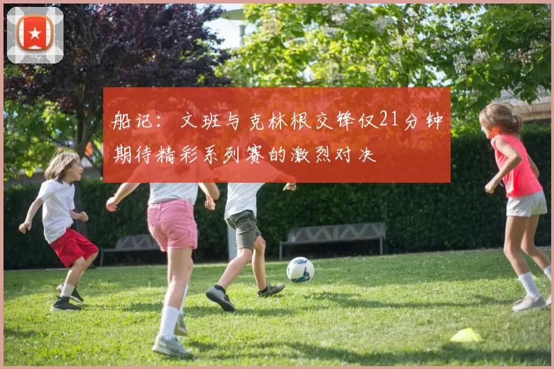 船记：文班与克林根交锋仅21分钟期待精彩系列赛的激烈对决