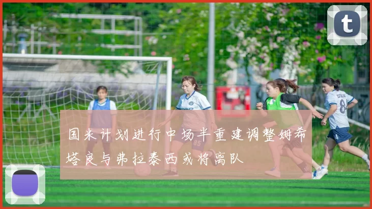 国米计划进行中场半重建调整姆希塔良与弗拉泰西或将离队