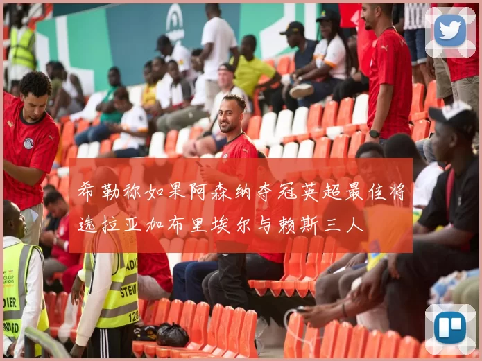 希勒称如果阿森纳夺冠英超最佳将选拉亚加布里埃尔与赖斯三人