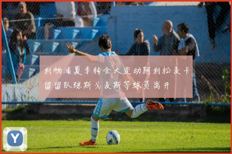 利物浦夏季转会大变动阿利松麦卡留留队琼斯戈麦斯等球员离开