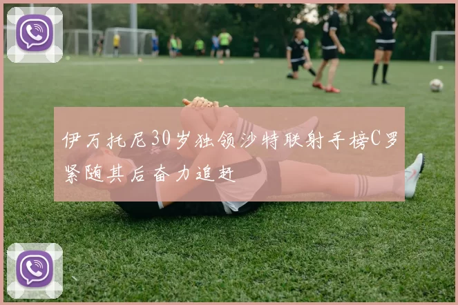 伊万托尼30岁独领沙特联射手榜C罗紧随其后奋力追赶