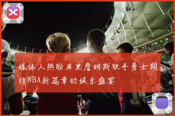 媒体人热盼库里詹姆斯联手勇士期待NBA新篇章的娱乐盛宴