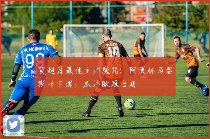 英超月最佳主帅魔咒：阿莫林马雷斯卡下课，瓜帅欧冠出局