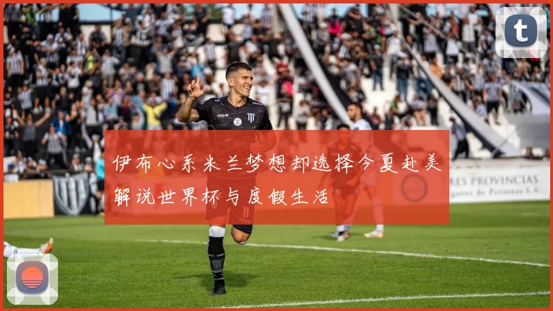 伊布心系米兰梦想却选择今夏赴美解说世界杯与度假生活