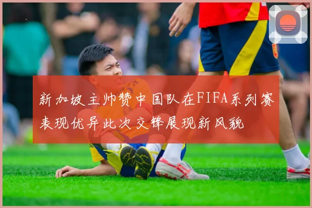 新加坡主帅赞中国队在FIFA系列赛表现优异此次交锋展现新风貌