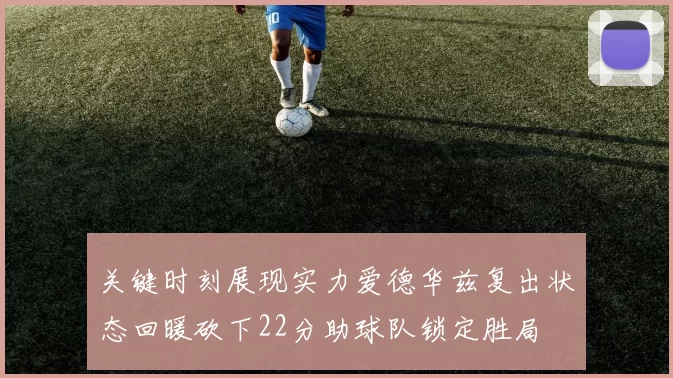 关键时刻展现实力爱德华兹复出状态回暖砍下22分助球队锁定胜局