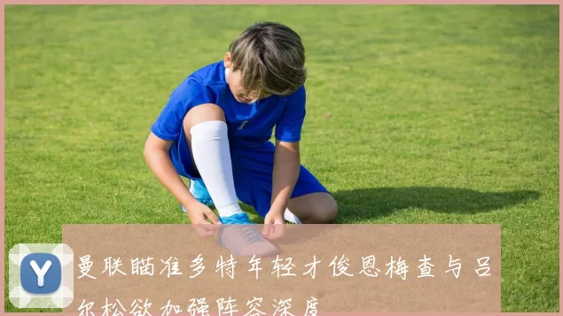曼联瞄准多特年轻才俊恩梅查与吕尔松欲加强阵容深度