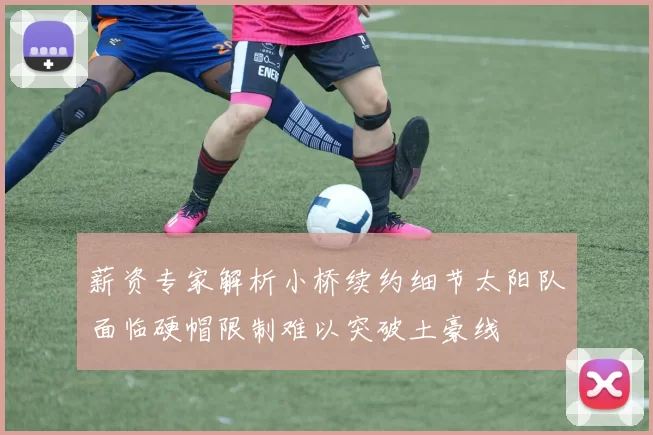 薪资专家解析小桥续约细节太阳队面临硬帽限制难以突破土豪线