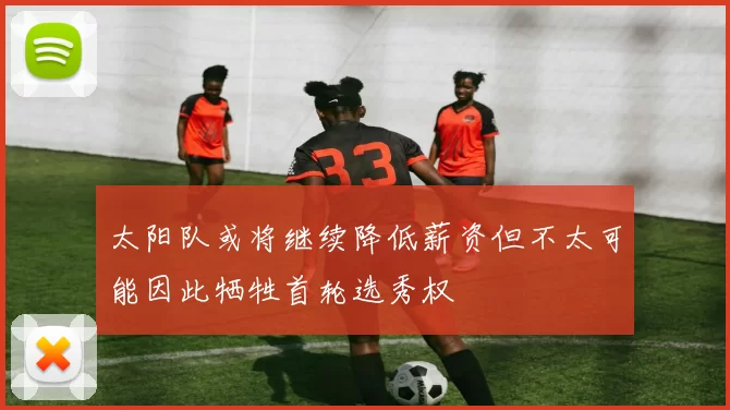 太阳队或将继续降低薪资但不太可能因此牺牲首轮选秀权