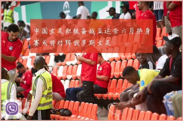 中国女足积极备战亚运会六月热身赛或将对阵俄罗斯女足