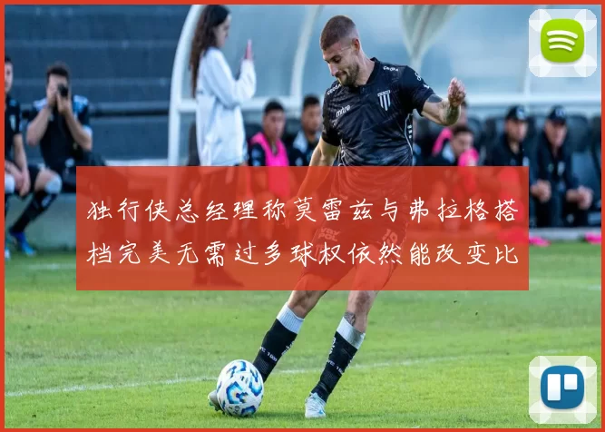 独行侠总经理称莫雷兹与弗拉格搭档完美无需过多球权依然能改变比赛局势