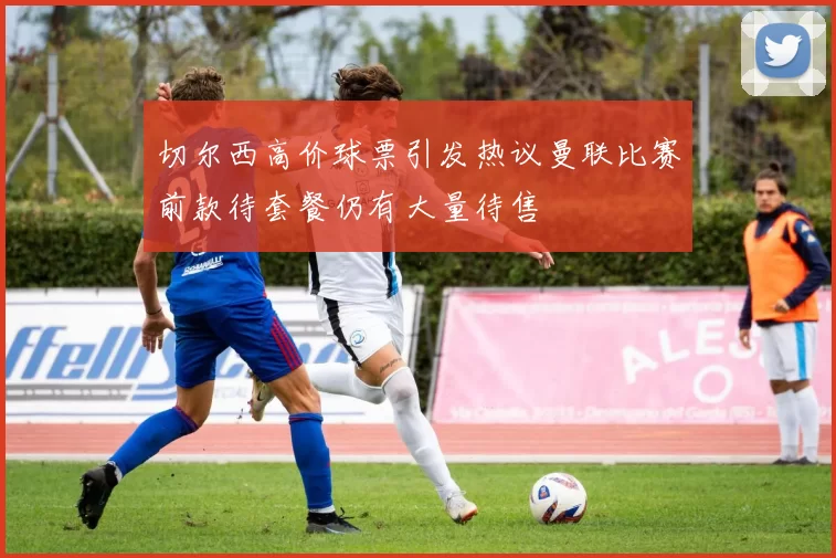 切尔西高价球票引发热议曼联比赛前款待套餐仍有大量待售