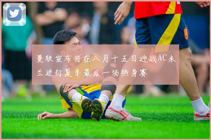 曼联宣布将在八月十五日迎战AC米兰进行夏季最后一场热身赛